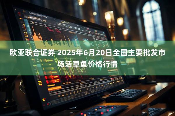 欧亚联合证券 2025年6月20日全国主要批发市场活草鱼价格行情