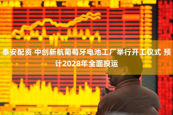 泰安配资 中创新航葡萄牙电池工厂举行开工仪式 预计2028年全面投运