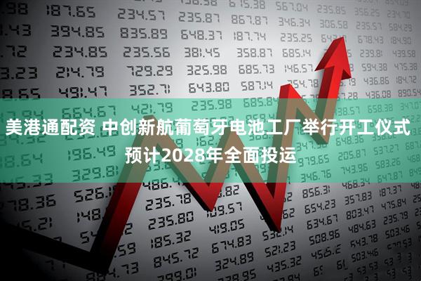 美港通配资 中创新航葡萄牙电池工厂举行开工仪式 预计2028年全面投运