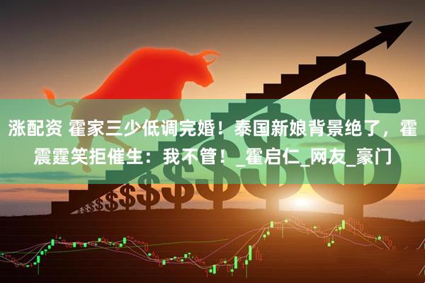 涨配资 霍家三少低调完婚！泰国新娘背景绝了，霍震霆笑拒催生：我不管！_霍启仁_网友_豪门