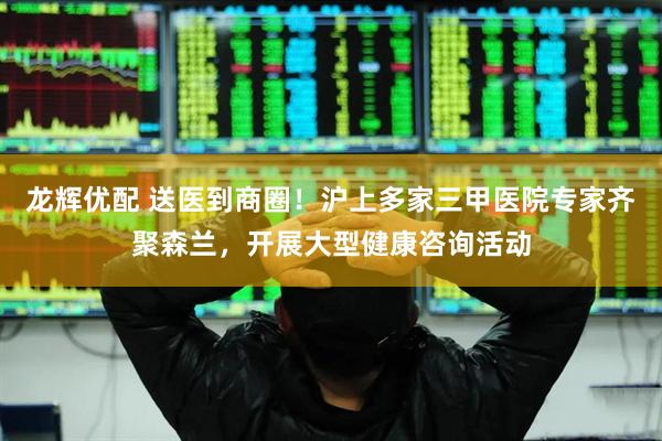 龙辉优配 送医到商圈！沪上多家三甲医院专家齐聚森兰，开展大型健康咨询活动