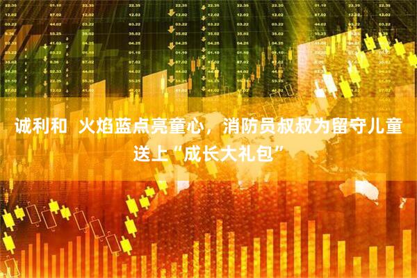 诚利和  火焰蓝点亮童心，消防员叔叔为留守儿童送上“成长大礼包”