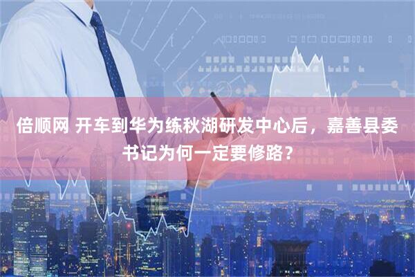 倍顺网 开车到华为练秋湖研发中心后，嘉善县委书记为何一定要修路？
