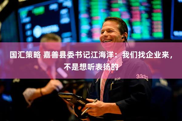 国汇策略 嘉善县委书记江海洋：我们找企业来，不是想听表扬的