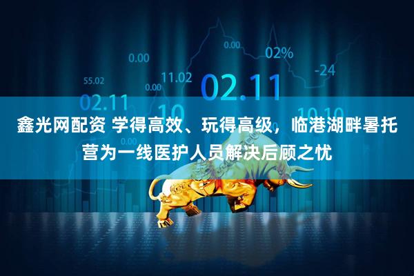 鑫光网配资 学得高效、玩得高级，临港湖畔暑托营为一线医护人员解决后顾之忧