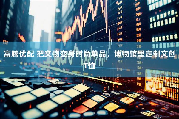 富腾优配 把文物变身时尚单品，博物馆里定制文创T恤