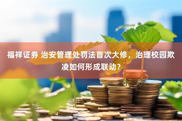 福祥证券 治安管理处罚法首次大修，治理校园欺凌如何形成联动？
