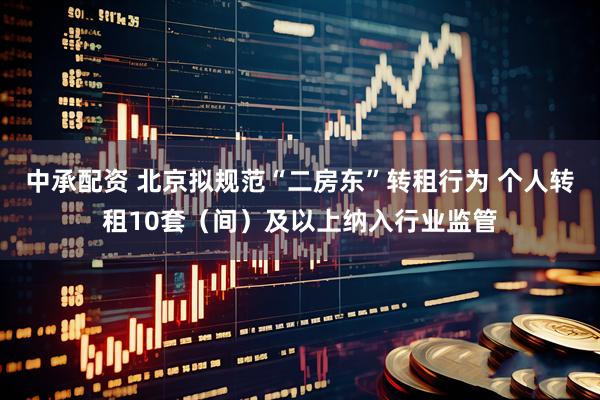 中承配资 北京拟规范“二房东”转租行为 个人转租10套（间）及以上纳入行业监管