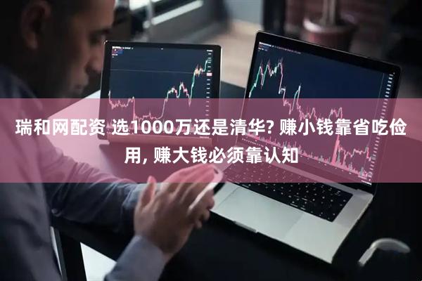 瑞和网配资 选1000万还是清华? 赚小钱靠省吃俭用, 赚大钱必须靠认知