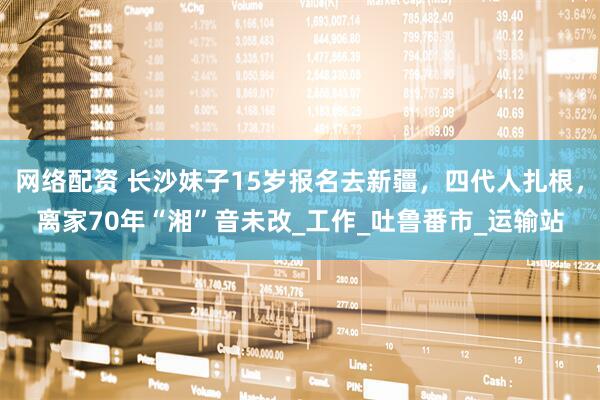 网络配资 长沙妹子15岁报名去新疆，四代人扎根，离家70年“湘”音未改_工作_吐鲁番市_运输站