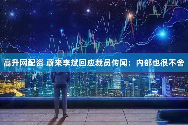 高升网配资 蔚来李斌回应裁员传闻：内部也很不舍
