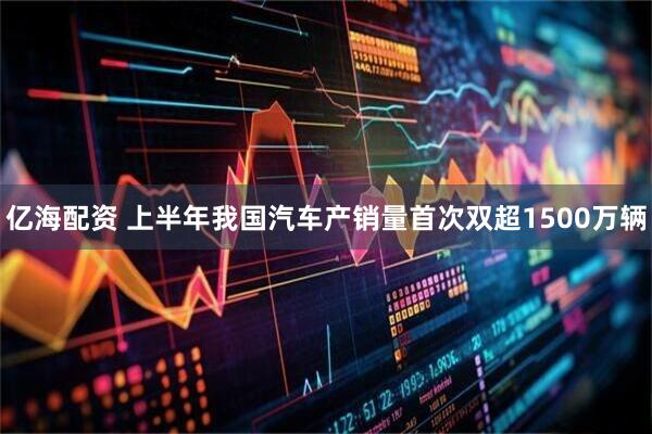 亿海配资 上半年我国汽车产销量首次双超1500万辆