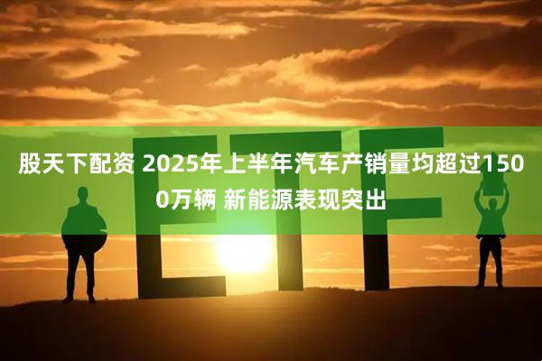 股天下配资 2025年上半年汽车产销量均超过1500万辆 新能源表现突出