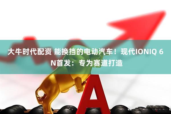 大牛时代配资 能换挡的电动汽车！现代IONIQ 6 N首发：专为赛道打造