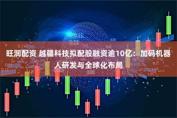 旺润配资 越疆科技拟配股融资逾10亿：加码机器人研发与全球化布局