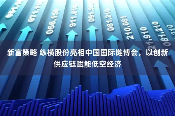 新富策略 纵横股份亮相中国国际链博会，以创新供应链赋能低空经济