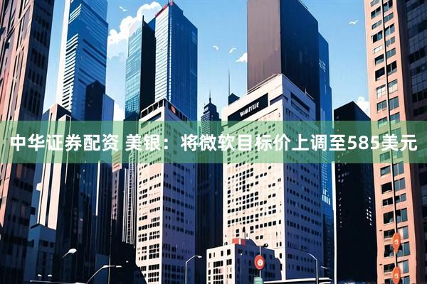 中华证券配资 美银：将微软目标价上调至585美元