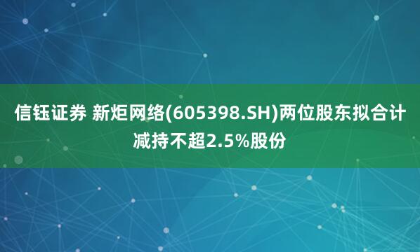 信钰证券 新炬网络(605398.SH)两位股东拟合计减持不超2.5%股份