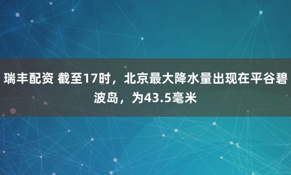 瑞丰配资 截至17时，北京最大降水量出现在平谷碧波岛，为43.5毫米