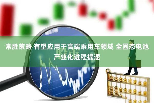 常胜策略 有望应用于高端乘用车领域 全固态电池产业化进程提速