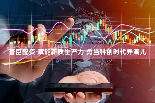 普臣配资 赋能新质生产力 勇当科创时代弄潮儿