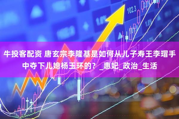 牛投客配资 唐玄宗李隆基是如何从儿子寿王李瑁手中夺下儿媳杨玉环的？_惠妃_政治_生活