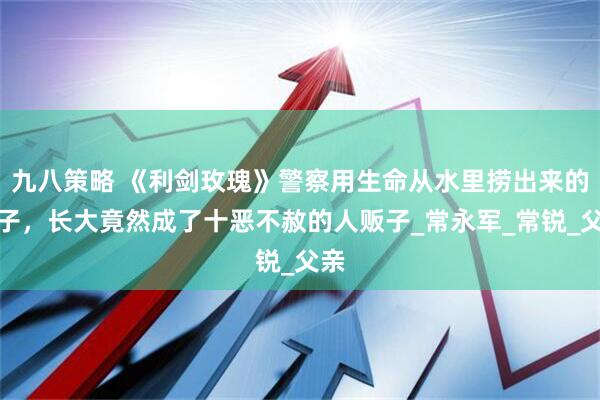 九八策略 《利剑玫瑰》警察用生命从水里捞出来的孩子，长大竟然成了十恶不赦的人贩子_常永军_常锐_父亲