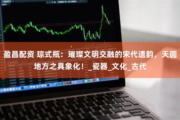 盈昌配资 琮式瓶：璀璨文明交融的宋代遗韵，天圆地方之具象化！_瓷器_文化_古代