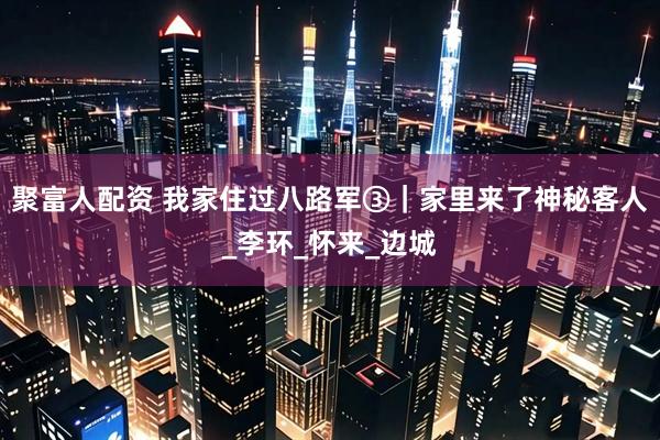 聚富人配资 我家住过八路军③｜家里来了神秘客人_李环_怀来_边城