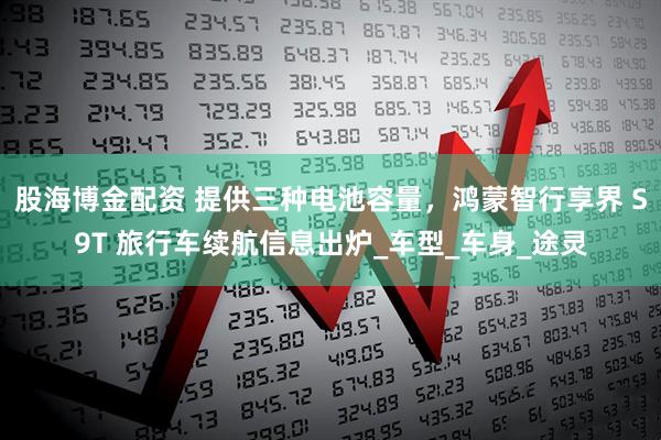 股海博金配资 提供三种电池容量，鸿蒙智行享界 S9T 旅行车续航信息出炉_车型_车身_途灵