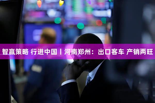 智赢策略 行进中国丨河南郑州：出口客车 产销两旺