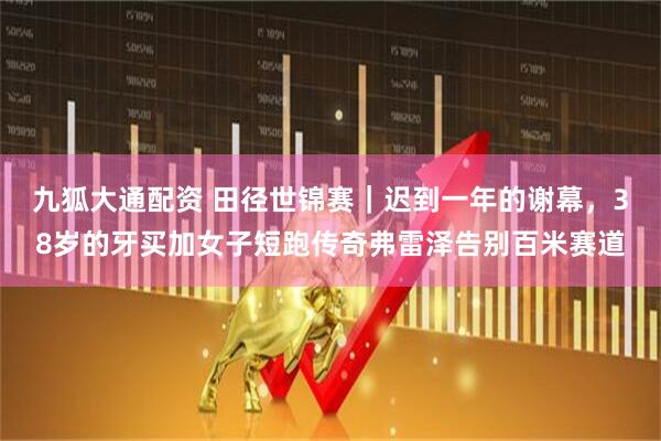九狐大通配资 田径世锦赛｜迟到一年的谢幕，38岁的牙买加女子短跑传奇弗雷泽告别百米赛道