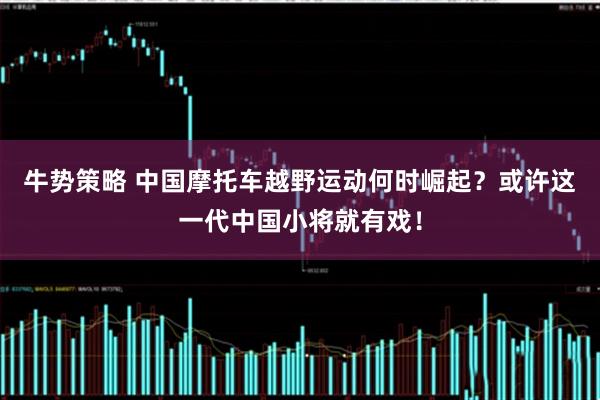 牛势策略 中国摩托车越野运动何时崛起？或许这一代中国小将就有戏！
