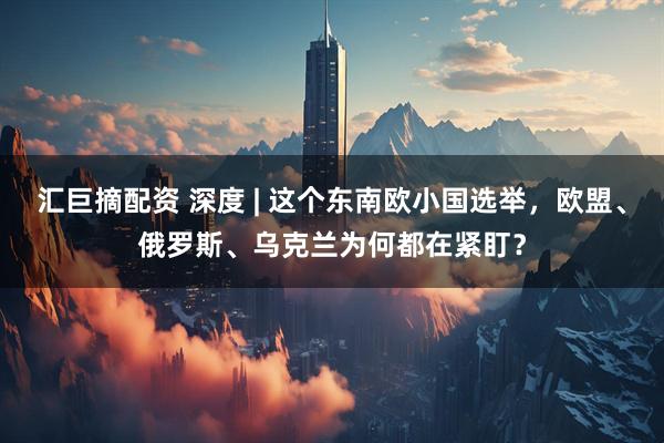 汇巨摘配资 深度 | 这个东南欧小国选举，欧盟、俄罗斯、乌克兰为何都在紧盯？