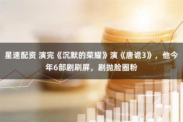 星速配资 演完《沉默的荣耀》演《唐诡3》,他今年6部剧刷屏,剧抛脸圈粉