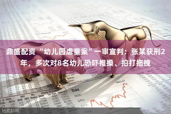 鼎盛配资 “幼儿园虐童案”一审宣判：张某获刑2年，多次对8名幼儿恐吓推搡、拍打拖拽