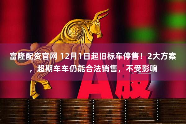 富隆配资官网 12月1日起旧标车停售！2大方案，超期车车仍能合法销售，不受影响
