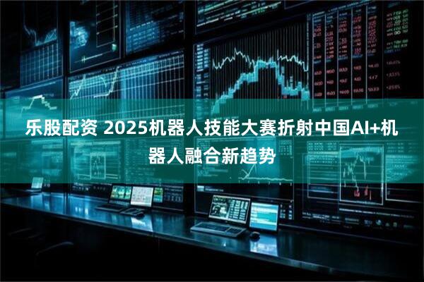 乐股配资 2025机器人技能大赛折射中国AI+机器人融合新趋势