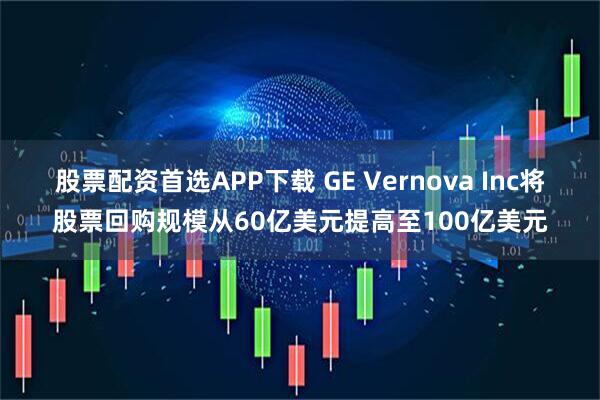 股票配资首选APP下载 GE Vernova Inc将股票回购规模从60亿美元提高至100亿美元