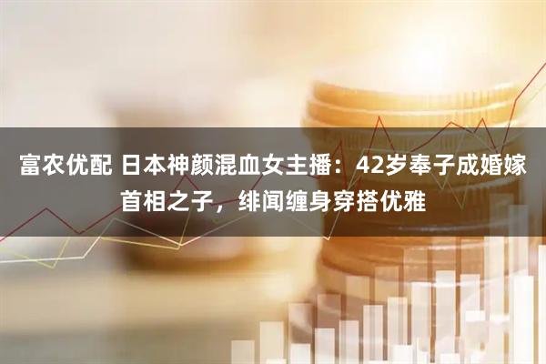 富农优配 日本神颜混血女主播：42岁奉子成婚嫁首相之子，绯闻缠身穿搭优雅