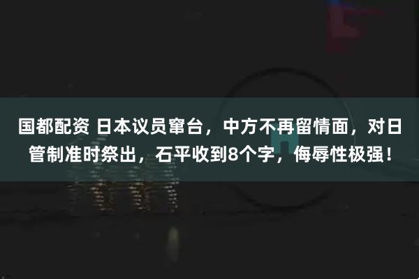 国都配资 日本议员窜台，中方不再留情面，对日管制准时祭出，石平收到8个字，侮辱性极强！