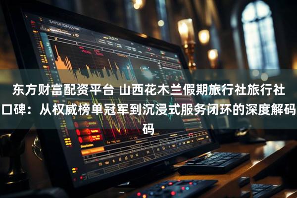 东方财富配资平台 山西花木兰假期旅行社旅行社口碑:从权威榜单冠军到沉浸式服务闭环的深度解码