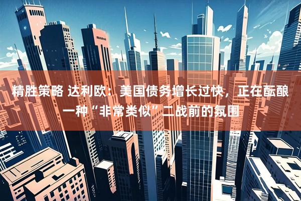 精胜策略 达利欧：美国债务增长过快，正在酝酿一种“非常类似”二战前的氛围