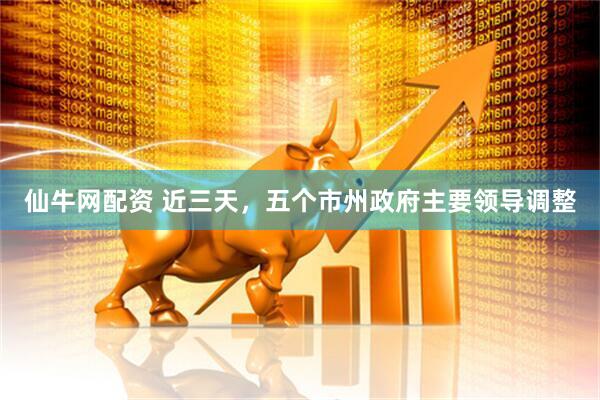 仙牛网配资 近三天，五个市州政府主要领导调整