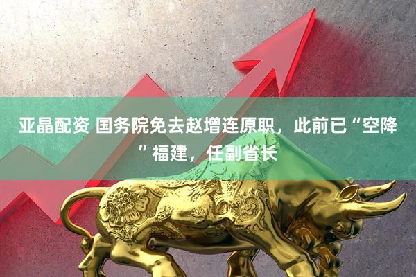 亚晶配资 国务院免去赵增连原职，此前已“空降”福建，任副省长