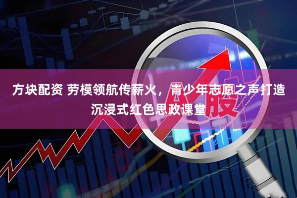 方块配资 劳模领航传薪火，青少年志愿之声打造沉浸式红色思政课堂