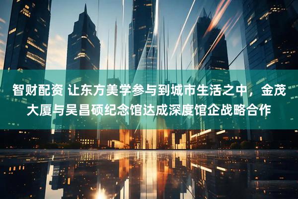 智财配资 让东方美学参与到城市生活之中，金茂大厦与吴昌硕纪念馆达成深度馆企战略合作